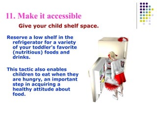 11. Make it accessible
Reserve a low shelf in the
refrigerator for a variety
of your toddler's favorite
(nutritious) foods and
drinks.
This tactic also enables
children to eat when they
are hungry, an important
step in acquiring a
healthy attitude about
food.
Give your child shelf space.
 