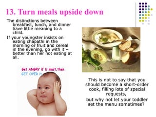 13. Turn meals upside down
The distinctions betweenThe distinctions between
breakfast, lunch, and dinnerbreakfast, lunch, and dinner
have little meaning to ahave little meaning to a
child.child.
If your youngster insists onIf your youngster insists on
eating chapathi in theeating chapathi in the
morning or fruit and cerealmorning or fruit and cereal
in the evening, go with it –in the evening, go with it –
better than her not eating atbetter than her not eating at
all.all.
This is not to say that you
should become a short-order
cook, filling lots of special
requests,
but why not let your toddler
set the menu sometimes?
 