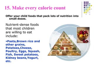 15. Make every calorie count
Offer your child foods that pack lots of nutrition into
small doses.
Nutrient-dense foods
that most children
are willing to eat
include:
•Pasta,Brown rice and
other grains,
Potatoes,Cheese,
Poultry, Eggs, Squash,
Fish, Sweet potatoes,
Kidney beans,Yogurt,
etc.
 