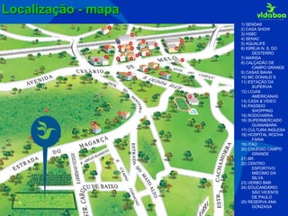 Localização - mapa 1) SENDAS 2) CASA SHOW 3) HSBC 4) SENAC 5) AQUALIFE 6) IGREJA N. S. DO DESTERRO 7) MARISA 8) CALÇADÃO DE CAMPO GRANDE 9) CASAS BAHIA 10) MC DONALD`S 11) ESTAÇÃO DA SUPERVIA 12) LOJAS AMERICANAS 13) CASA & VÍDEO 14) PASSEIO SHOPPING 15) RODOVIÁRIA 16) SUPERMERCADO GUANABARA 17) CULTURA INGLESA 18) HOSPITAL ROCHA FARIA 19) ITAÚ 20) COLÉGIO CAMPO GRANDE 21) BR 22) CENTRO ESPORTIVO MIÉCIMO DA SILVA 23) VERBO BAR 24) EDUCANDÁRIO SÃO VICENTE DE PAULO 25) RESERVA ANA GONZAGA 