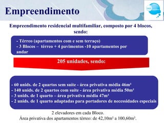 Empreendimento residencial multifamiliar, composto por 4 blocos, sendo: - 60 unids. de 2 quartos sem suíte - área privativa média 46m² - 140 unids. de 2 quartos com suíte - área privativa média 50m² - 3 unids. de 1 quarto – área privativa média 47m² - 2 unids. de 1 quarto adaptadas para portadores de necessidades especiais 2 elevadores em cada Bloco.  Área privativa dos apartamentos térreo: de 42,10m² a 100,60m².  Empreendimento Empreendimento - Térreo (apartamentos com e sem terraço) - 3 Blocos –  térreo + 4 pavimentos -10 apartamentos por andar  -1 Bloco – térreo + 4 pavimentos -12 apartamentos por andar 205 unidades, sendo: 