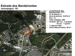 Local:Estrada dos Bandeirantes, 7777 N° de blocos: 2 Área do terreno: 10.874 m² Pav.: 13 Total unidades: 299 Produto: 297 uni. - 2 quartos 02 uni. - 1 quarto 1 vaga por apto Área média privativa: 49 m² Estrada dos Bandeirantes Jacarepaguá - RJ 