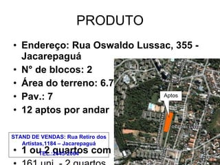PRODUTO Endereço: Rua Oswaldo Lussac, 355 - Jacarepaguá N° de blocos: 2 Área do terreno: 6.798,32 m² Pav.: 7 12 aptos por andar 1 ou 2 quartos com varanda 161 uni. - 2 quartos 4 uni. - 1 quarto Área média privativa: 48 m² Aptos STAND DE VENDAS: Rua Retiro dos Artistas,1184 – Jacarepaguá TEL.:2445-2064 