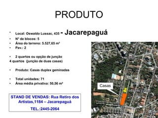 PRODUTO Local: Oswaldo Lussac, 435  - Jacarepaguá N° de blocos: 5 Área do terreno: 5.527,65 m² Pav.: 2 2 quartos ou opção de junção  4 quartos  (junção de duas casas) Produto: Casas duplex geminadas Total unidades: 71 Área média privativa: 50,56 m² Casas STAND DE VENDAS: Rua Retiro dos Artistas,1184 – Jacarepaguá TEL.:2445-2064 