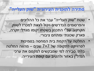 "‫העלייה‬ ‫"שוק‬ ‫העירונית‬ ‫לתוכנית‬ ‫סתירה‬
•‫ההליכים‬ ‫כל‬ ‫את‬ ‫עבר‬ "‫העלייה‬ ‫"שוק‬ ‫שטח‬
‫לשווק‬ ‫למכרז‬ ‫לצאת‬ ‫ויכול‬ ‫הנדרשים‬ ‫והפרסומים‬
,‫יוקרה‬ ‫מגדלי‬ ‫יקומו‬ ‫בשטחו‬ ‫התכנון‬ ‫עפ"י‬ .‫הקרקע‬
.‫ציבורי‬ ‫ומתחם‬ ‫שכונתי‬ ‫פארק‬
•‫בסמיכות‬ ‫המחסה‬ ‫בית‬ ‫הקמת‬ ‫על‬ ‫החלטה‬
‫של‬ ‫לתקופה‬ ‫לפרוייקט‬7+7‫החלטה‬ ‫מהווה‬ – ‫שנים‬
‫ערכי‬ ‫את‬ ‫למקסם‬ ‫שמבקשים‬ ‫למי‬ ‫סבירה‬ ‫בלתי‬
.‫העירייה‬ ‫קופת‬ ‫עם‬ ‫ולהטיב‬ ‫באזור‬ ‫הנדל"ן‬
 