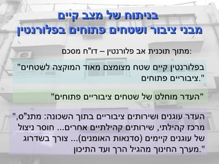 ‫קיים‬ ‫מצב‬ ‫של‬ ‫בניתוח‬‫קיים‬ ‫מצב‬ ‫של‬ ‫בניתוח‬
‫בפלורנטין‬ ‫פתוחים‬ ‫ושטחים‬ ‫ציבור‬ ‫מבני‬‫בפלורנטין‬ ‫פתוחים‬ ‫ושטחים‬ ‫ציבור‬ ‫מבני‬
"‫לשטחים‬ ‫המוקצה‬ ‫מאוד‬ ‫מצומצם‬ ‫שטח‬ ‫קיים‬ ‫בפלורנטין‬
‫פתוחים‬ ‫".ציבוריים‬
"‫פתוחים‬ ‫ציבוריים‬ ‫שטחים‬ ‫של‬ ‫מוחלט‬ ‫"העדר‬
",‫מתנ"ס‬ :‫השכונה‬ ‫בתוך‬ ‫ציבוריים‬ ‫ושירותים‬ ‫עוגנים‬ ‫העדר‬
‫ניצול‬ ‫חוסר‬ ...‫אחרים‬ ‫קהילתיים‬ ‫שירותים‬ ,‫קהילתי‬ ‫מרכז‬
‫בשדרוג‬ ‫צורך‬ ...(‫האומנים‬ ‫)סדנאות‬ ‫קיימים‬ ‫עוגנים‬ ‫של‬
‫התיכון‬ ‫ועד‬ ‫הרך‬ ‫מהגיל‬ ‫החינוך‬ ‫".מערך‬
‫מסכם‬ ‫דו"ח‬ – ‫פלורנטין‬ ‫אב‬ ‫תוכנית‬ ‫:מתוך‬
 