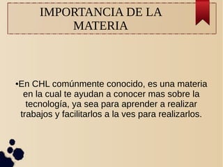 IMPORTANCIA DE LA
MATERIA
●En CHL comúnmente conocido, es una materia
en la cual te ayudan a conocer mas sobre la
tecnología, ya sea para aprender a realizar
trabajos y facilitarlos a la ves para realizarlos.
 