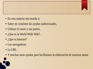 ● En esta materia nos enseña a:
● Saber en consisten las ayudas audiovisuales,
● Utilizar el canon y sus partes,
● ¿Que es la World Wide Web?,
● ¿Que es Internet?
● Los navegadores
● La URL
● Y muchos otras ayudas para facilitarnos la elaboración de nuestras tareas
 