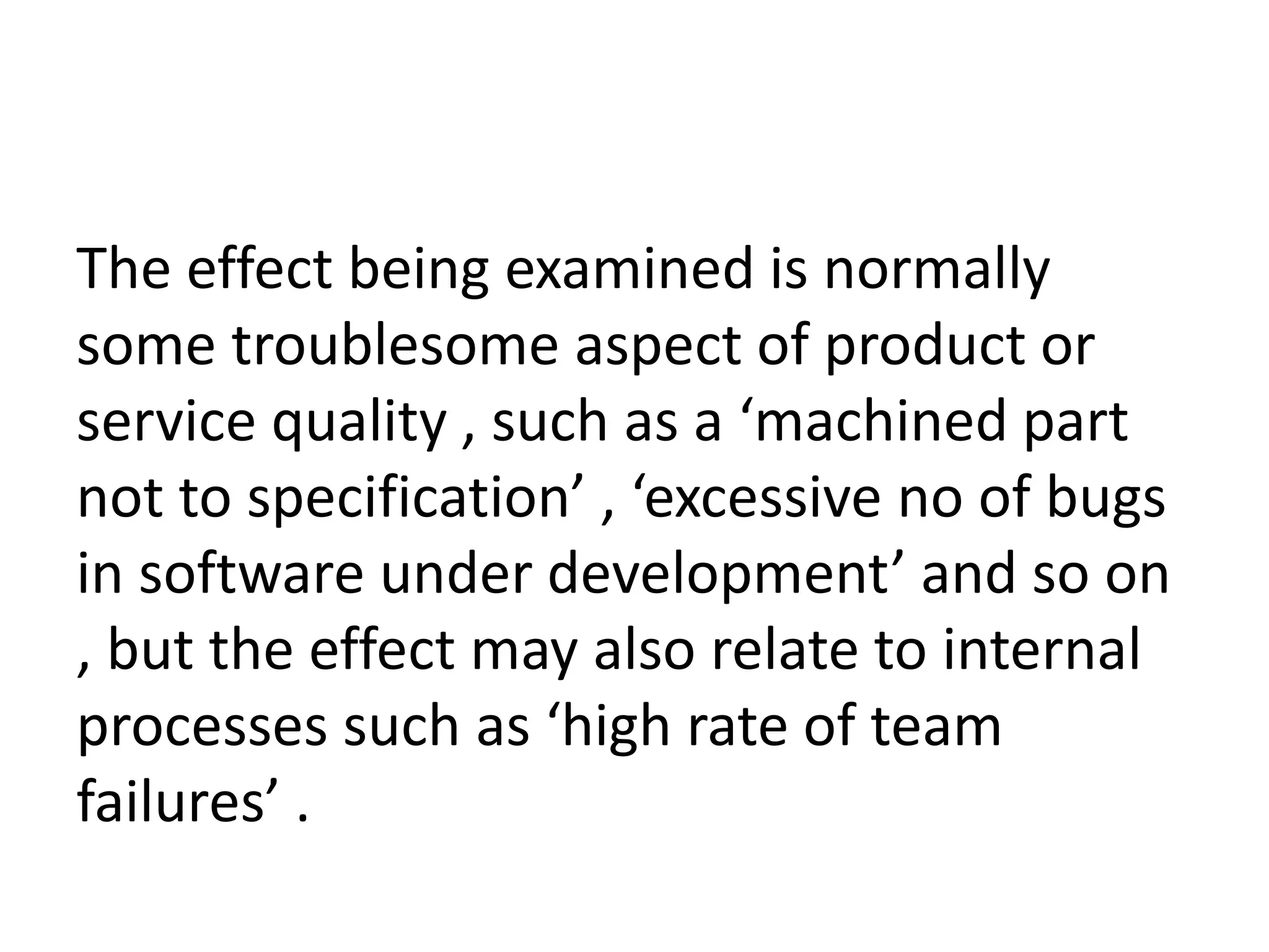The effect being examined is normally
some troublesome aspect of product or
service quality , such as a ‘machined part
not to specification’ , ‘excessive no of bugs
in software under development’ and so on
, but the effect may also relate to internal
processes such as ‘high rate of team
failures’ .
 
