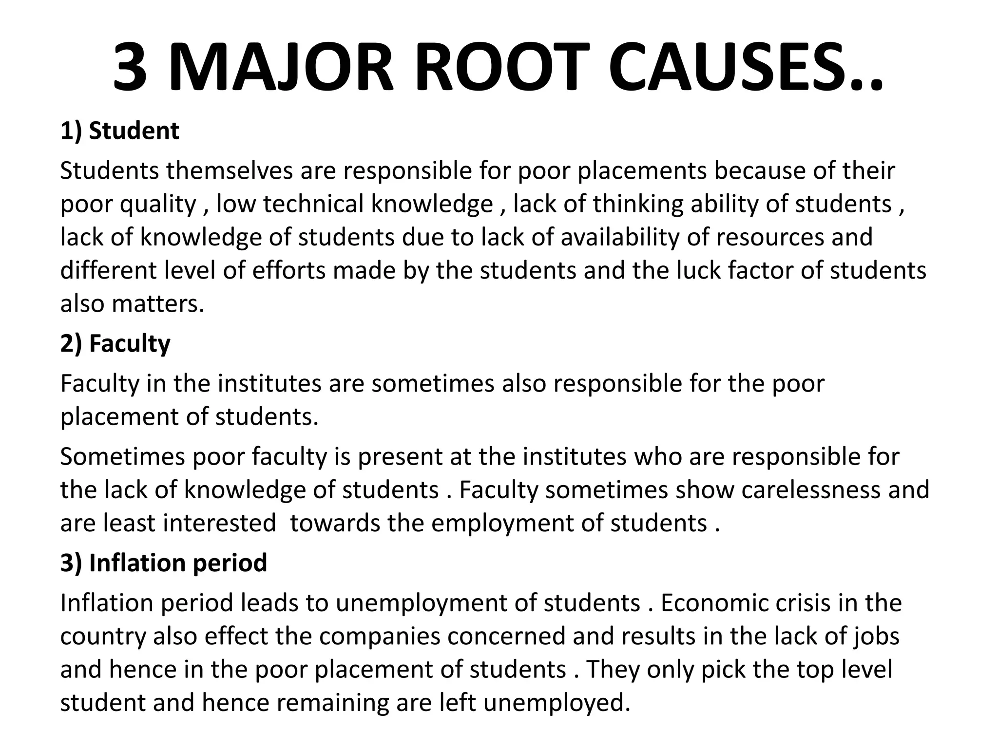 3 MAJOR ROOT CAUSES..
1) Student
Students themselves are responsible for poor placements because of their
poor quality , low technical knowledge , lack of thinking ability of students ,
lack of knowledge of students due to lack of availability of resources and
different level of efforts made by the students and the luck factor of students
also matters.
2) Faculty
Faculty in the institutes are sometimes also responsible for the poor
placement of students.
Sometimes poor faculty is present at the institutes who are responsible for
the lack of knowledge of students . Faculty sometimes show carelessness and
are least interested towards the employment of students .
3) Inflation period
Inflation period leads to unemployment of students . Economic crisis in the
country also effect the companies concerned and results in the lack of jobs
and hence in the poor placement of students . They only pick the top level
student and hence remaining are left unemployed.
 