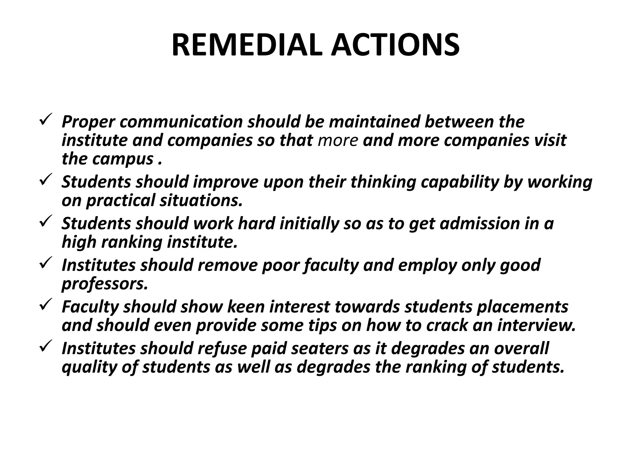 REMEDIAL ACTIONS
 Proper communication should be maintained between the
institute and companies so that more and more companies visit
the campus .
 Students should improve upon their thinking capability by working
on practical situations.
 Students should work hard initially so as to get admission in a
high ranking institute.
 Institutes should remove poor faculty and employ only good
professors.
 Faculty should show keen interest towards students placements
and should even provide some tips on how to crack an interview.
 Institutes should refuse paid seaters as it degrades an overall
quality of students as well as degrades the ranking of students.
 