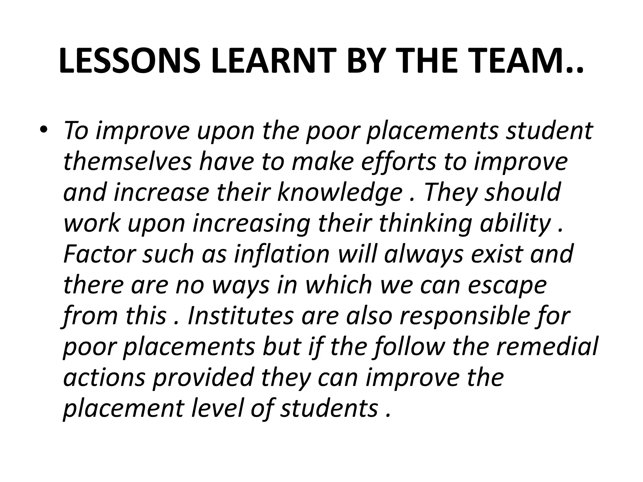 LESSONS LEARNT BY THE TEAM..
• To improve upon the poor placements student
themselves have to make efforts to improve
and increase their knowledge . They should
work upon increasing their thinking ability .
Factor such as inflation will always exist and
there are no ways in which we can escape
from this . Institutes are also responsible for
poor placements but if the follow the remedial
actions provided they can improve the
placement level of students .
 