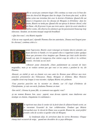 elle ne savait pas comment réagir. Elle continua sa route avec le bout des
rênes du cheval de Morgane dans les doigts. Une heure plus tard, se fût la
même scène une troisième fois avec le destrier d'Artémise. Quand elle eut
réussi à s'organiser avec les chevaux de Morgane et d'Artémise dans les
mains, Béatrix ne tarda pas. Quand elle eut aperçu le dernier cheval, celui
de Diane, elle fît presser le pas aux trois autres. Après les avoir attachés à
l'arbre voisin, elle observa les alentours qui lui paraissaient beaucoup trop
silencieux. Soudain, un inconnu masqué surgit du brouillard:
«-Qui êtes-vous!, cria Béatrix inquiète
-Cela ne vous regarde pas!, répondit l'homme d'un ton autoritaire, Donnez-moi l'argent pour
les chevaux!, continua celui-ci.»
urant l'agression, Béatrix avait remarqué un homme discret attendre son
heure derrière le bandit, et c'est quand celui-ci s'apprêtait à faire quelque
chose que personne n'ose imaginer que l'homme qui était caché derrière
brandit son épée le transperça d'un violent coup de celle-ci. Le scélérat,
tétanisé, s'écroula au sol, mort.
«-Bonsoir jeune demoiselle, j'étais parfaitement au courant de leurs
magouilles, mais je ne voulais surtout pas que vous et vos amies y perdent la vie, dit
l'homme.
-Bonsoir, en réalité je suis en chemin vers mes amis les Bretons pour délivrer mes trois
associées prisonnières des Véliocasses. Diane, Morgane et Artémise. Mais l'histoire
complète serait trop longue à vous raconter, répliqua Béatrix très poliment.
-Vous pourriez peut-être me la raconter en chemin, car s'il s'agit d'Artémise de
Clairefontaine, je suis son oncle, fredonna l'homme en riant.
-Son oncle!, s'étonna la jeune fille, et comment vous appelez vous?
-je me nomme Brunon, bon, assez papoté, nous devons repartir, nous étudierons une
stratégie en chemin, s'impatienta le combattant.»
ls reprirent tous deux le sentier de la forêt dont ils allaient bientôt sortir, en
se racontant l'essentiel de leur collaboration. Pendant que Béatrix
chevauchait avec le cheval de Diane sous sa garde, Brunon lui, avait préféré
prendre celui de sa nièce et garder celui de Morgane.
Le lendemain déjà, ils arrivèrent dans les terres Bretonnes. Chaque
champ était recouvert de neige, quand une chevalière de ce pays débarqua:
 