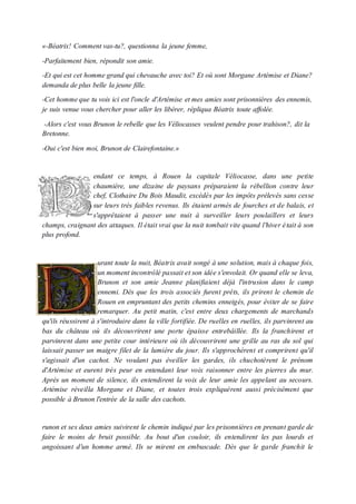 «-Béatrix! Comment vas-tu?, questionna la jeune femme,
-Parfaitement bien, répondit son amie.
-Et qui est cet homme grand qui chevauche avec toi? Et où sont Morgane Artémise et Diane?
demanda de plus belle la jeune fille.
-Cet hommeque tu vois ici est l'oncle d'Artémise et mes amies sont prisonnières des ennemis,
je suis venue vous chercher pour aller les libérer, répliqua Béatrix toute affolée.
-Alors c'est vous Brunon le rebelle que les Véliocasses veulent pendre pour trahison?, dit la
Bretonne.
-Oui c'est bien moi, Brunon de Clairefontaine.»
endant ce temps, à Rouen la capitale Véliocasse, dans une petite
chaumière, une dizaine de paysans préparaient la rébellion contre leur
chef, Clothaire Du Bois Maudit, excédés par les impôts prélevés sans cesse
sur leurs très faibles revenus. Ils étaient armés de fourches et de balais, et
s'apprêtaient à passer une nuit à surveiller leurs poulaillers et leurs
champs, craignant des attaques. Il était vrai que la nuit tombait vite quand l'hiver était à son
plus profond.
urant toute la nuit, Béatrix avait songé à une solution, mais à chaque fois,
un moment incontrôlé passait et son idée s'envolait. Or quand elle se leva,
Brunon et son amie Jeanne planifiaient déjà l'intrusion dans le camp
ennemi. Dès que les trois associés furent prêts, ils prirent le chemin de
Rouen en empruntant des petits chemins enneigés, pour éviter de se faire
remarquer. Au petit matin, c'est entre deux chargements de marchands
qu'ils réussirent à s'introduire dans la ville fortifiée. De ruelles en ruelles, ils parvinrent au
bas du château où ils découvrirent une porte épaisse entrebâillée. Ils la franchirent et
parvinrent dans une petite cour intérieure où ils découvrirent une grille au ras du sol qui
laissait passer un maigre filet de la lumière du jour. Ils s'approchèrent et comprirent qu'il
s'agissait d'un cachot. Ne voulant pas éveiller les gardes, ils chuchotèrent le prénom
d'Artémise et eurent très peur en entendant leur voix raisonner entre les pierres du mur.
Après un moment de silence, ils entendirent la voix de leur amie les appelant au secours.
Artémise réveilla Morgane et Diane, et toutes trois expliquèrent aussi précisément que
possible à Brunon l'entrée de la salle des cachots.
runon et ses deux amies suivirent le chemin indiqué par les prisonnières en prenant garde de
faire le moins de bruit possible. Au bout d'un couloir, ils entendirent les pas lourds et
angoissant d'un homme armé. Ils se mirent en embuscade. Dès que le garde franchit le
 