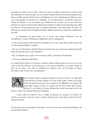 reprendre le combat. C'est à deux contre trois que le conflit se poursuivit, et chacun était
bien déterminé à en finir au plus vite. Le combat continua mais la nuit était presque arrivée
dans sa totalité quand Artémise jeta son belligérant au sol si violemment que l'épée de celui-
ci se brisa quand il eut essayé de se défendre. A ce moment précis, seul le feu éclairait le
champ de bataille, et les spectateurs qui allumèrent des torches car la nuit était bien
présente. Le massacre était terminé, Rouen était détruite et pillée par les petits paysans alliés
aux Bretons. On pouvait passer par ce chemin désormais, sans même payer de taxes, les
Véliocasses l'avaient juré et Clothaire Du Bois Maudit était devenu vassal des combattantes
du soleil.
Le lendemain au petit matin, on vit revenir des troupes Bretonnes avec du
ravitaillement, et tous les Rouennais s'affairaient pour le chargement.
«- Nous ne pouvons pas aller jusqu'en Scandinavie avec vous, nous devons aller au près du
roi, dit tristement Béatrix à Jeanne.
- J'en suis très désespérée, répondit Jeanne les larmes aux yeux, mais vous emporterez quand
même les présents que je vous ai préparé?
- Oui, ne t'inquiète pas, et puis, on ne se dit pas adieu!, s'exclama la Pyrénéenne.
- C'est vrai, acquiesça la Bretonne.»
Le cortège Breton partit vers d'autres aventures quand Artémise faisait ses au revoir à son
oncle, et lui dit:« Brunon, tu sais bien que je vais retrouver Solsolys, tu vas donc diriger la
terre de nos aïeux aux côtés de Clothaire, je viendrais vous voir de temps en temps.
Surveille-le pour ne pas lever trop d'impôts!»
peine sa phrase finie, le quatuor démarra sa route vers Paris. Le soleil était
revenu derrière de petits nuages et le vent s'était calmé, comme si la neige
n'avait été présente que pour leur rajouter de la difficulté. Les chevaux des
quatre filles étaient en forme et avaient été très bien traités dans l'écurie
Bretonne. Le soir même, les amies obtinrent un rendez-vous auprès du roi de
France. Celui-ci les nomma duchesses d'Aquitaine.
A leur retour en Andorre, tout le village de Solsolys les acclama. Les bœufs, les
cochons, les poules et tous les autres animaux étaient joyeux et la région entière fit la fête
durant cinq nuits.
Un mois plus tard, le messager de l'aventure revint avec une autre nouvelle des Bretons, qui
avaient des problèmes…
FIN
 