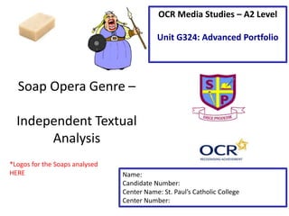 Soap Opera Genre –
Independent Textual
Analysis
Name:
Candidate Number:
Center Name: St. Paul’s Catholic College
Center Number:
OCR Media Studies – A2 Level
Unit G324: Advanced Portfolio
*Logos for the Soaps analysed
HERE
 