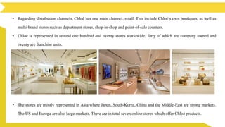 • Regarding distribution channels, Chloé has one main channel; retail. This include Chloé’s own boutiques, as well as
multi-brand stores such as department stores, shop-in-shop and point-of-sale counters.
• Chloé is represented in around one hundred and twenty stores worldwide, forty of which are company owned and
twenty are franchise units.
• The stores are mostly represented in Asia where Japan, South-Korea, China and the Middle-East are strong markets.
The US and Europe are also large markets. There are in total seven online stores which offer Chloé products.
 
