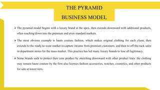  The pyramid model begins with a luxury brand at the apex, then extends downward with additional products,
often reaching down into the premium and even standard markets.
 The most obvious example is haute couture fashion, which makes original clothing for each client, then
extends to the ready-to-wear market to capture income from premium customers, and then to off-the-rack sales
in department stores for the mass market. This practice has led many luxury brands to lose all legitimacy.
 Some brands seek to protect their core product by stretching downward with other product lines: the clothing
may remain haute couture by the firm also licenses fashion accessories, watches, cosmetics, and other products
for sale at lower tiers.
About The Pyramid Business Model
THE PYRAMID
BUSINESS MODEL
 
