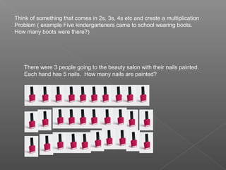 Think of something that comes in 2s, 3s, 4s etc and create a multiplication
Problem ( example Five kindergarteners came to school wearing boots.
How many boots were there?)




   There were 3 people going to the beauty salon with their nails painted.
   Each hand has 5 nails. How many nails are painted?
 