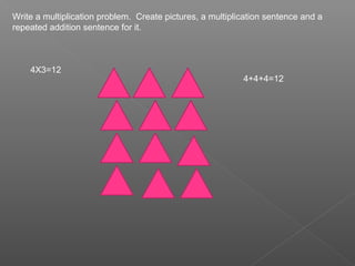 Write a multiplication problem. Create pictures, a multiplication sentence and a
repeated addition sentence for it.



    4X3=12
                                                           4+4+4=12
 