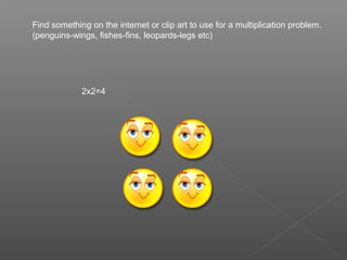 Find something on the internet or clip art to use for a multiplication problem.
(penguins-wings, fishes-fins, leopards-legs etc)




             2x2=4
 