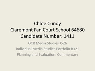 Chloe Cundy
Claremont Fan Court School 64680
Candidate Number: 1411
OCR Media Studies J526
Individual Media Studies Portfolio B321
Planning and Evaluation: Commentary
 