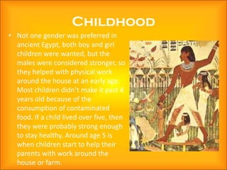 Childhood
• Not one gender was preferred in
  ancient Egypt, both boy and girl
  children were wanted, but the
  males were considered stronger, so
  they helped with physical work
  around the house at an early age.
  Most children didn’t make it past 4
  years old because of the
  consumption of contaminated
  food. If a child lived over five, then
  they were probably strong enough
  to stay healthy. Around age 5 is
  when children start to help their
  parents with work around the
  house or farm.
 