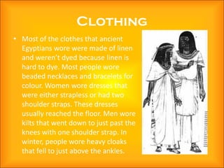 Clothing
• Most of the clothes that ancient
  Egyptians wore were made of linen
  and weren’t dyed because linen is
  hard to dye. Most people wore
  beaded necklaces and bracelets for
  colour. Women wore dresses that
  were either strapless or had two
  shoulder straps. These dresses
  usually reached the floor. Men wore
  kilts that went down to just past the
  knees with one shoulder strap. In
  winter, people wore heavy cloaks
  that fell to just above the ankles.
 