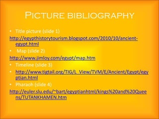 Picture bibliography
• Title picture (slide 1)
http://egypthistorytourism.blogspot.com/2010/10/ancient-
   egypt.html
• Map (slide 2)
http://www.jimloy.com/egypt/map.htm
• Timeline (slide 3)
• http://www.tigtail.org/TIG/L_View/TVM/E/Ancient/Egypt/egy
   ptian.html
• Pharaoh (slide 4)
http://euler.slu.edu/~bart/egyptianhtml/kings%20and%20Quee
   ns/TUTANKHAMEN.htm
 