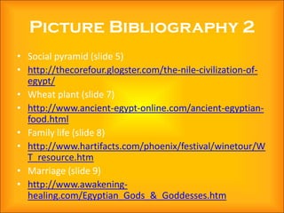 Picture Bibliography 2
• Social pyramid (slide 5)
• http://thecorefour.glogster.com/the-nile-civilization-of-
  egypt/
• Wheat plant (slide 7)
• http://www.ancient-egypt-online.com/ancient-egyptian-
  food.html
• Family life (slide 8)
• http://www.hartifacts.com/phoenix/festival/winetour/W
  T_resource.htm
• Marriage (slide 9)
• http://www.awakening-
  healing.com/Egyptian_Gods_&_Goddesses.htm
 