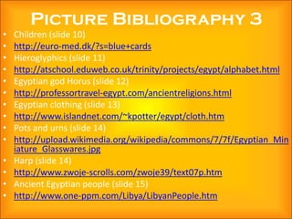 Picture Bibliography 3
•   Children (slide 10)
•   http://euro-med.dk/?s=blue+cards
•   Hieroglyphics (slide 11)
•   http://atschool.eduweb.co.uk/trinity/projects/egypt/alphabet.html
•   Egyptian god Horus (slide 12)
•   http://professortravel-egypt.com/ancientreligions.html
•   Egyptian clothing (slide 13)
•   http://www.islandnet.com/~kpotter/egypt/cloth.htm
•   Pots and urns (slide 14)
•   http://upload.wikimedia.org/wikipedia/commons/7/7f/Egyptian_Min
    iature_Glasswares.jpg
•   Harp (slide 14)
•   http://www.zwoje-scrolls.com/zwoje39/text07p.htm
•   Ancient Egyptian people (slide 15)
•   http://www.one-ppm.com/Libya/LibyanPeople.htm
 