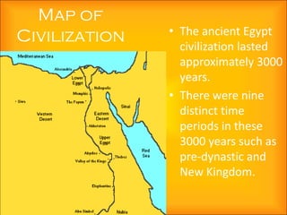 Map of
Civilization   • The ancient Egypt
                 civilization lasted
                 approximately 3000
                 years.
               • There were nine
                 distinct time
                 periods in these
                 3000 years such as
                 pre-dynastic and
                 New Kingdom.
 