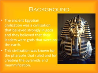 Background
• The ancient Egyptian
  civilization was a civilization
  that believed strongly in gods
  and they believed that their
  leaders were gods that were on
  the earth.
• This civilization was known for
  the pharaohs that ruled and for
  creating the pyramids and
  mummification.
 