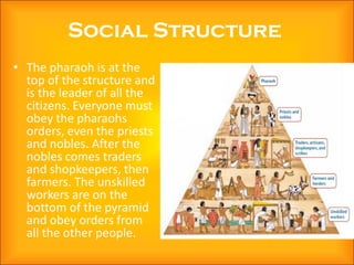 Social Structure
• The pharaoh is at the
  top of the structure and
  is the leader of all the
  citizens. Everyone must
  obey the pharaohs
  orders, even the priests
  and nobles. After the
  nobles comes traders
  and shopkeepers, then
  farmers. The unskilled
  workers are on the
  bottom of the pyramid
  and obey orders from
  all the other people.
 