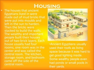 Housing
• The houses that ancient
  Egyptians lived in were
  made out of mud bricks that
  were put into moulds and
  left in the sun to harden.
  Then the bricks were
  stacked to build the walls.
  The wealthy and important
  people built their houses
  out of two brick layers. Each
  house usually had four          •Ancient Egyptians usually
  rooms, one room was in the      used their roofs as living
  center and was called the       space because it was hard to
  central room. The kitchen,      get good lighting inside.
  storage room, and bedroom       Some wealthy people even
  came off the side of the
  central room.                   had ponds or small pools in
                                  their yards.
 