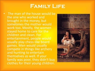Family Life
• The man of the house would be
  the one who worked and
  brought in the money, but
  sometimes the mother would
  work too. Mostly, the women
  stayed home to care for the
  children and clean. For
  entertainment, people would
  usually play chess-like board
  games. Men would usually
  compete in things like archery
  and hunting to entertain
  themselves as well. If your
  family was poor, they didn't buy
  clothes for their young children.
 