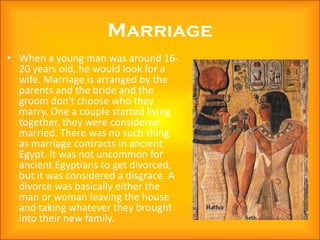 Marriage
• When a young man was around 16-
  20 years old, he would look for a
  wife. Marriage is arranged by the
  parents and the bride and the
  groom don't choose who they
  marry. One a couple started living
  together, they were considered
  married. There was no such thing
  as marriage contracts in ancient
  Egypt. It was not uncommon for
  ancient Egyptians to get divorced,
  but it was considered a disgrace. A
  divorce was basically either the
  man or woman leaving the house
  and taking whatever they brought
  into their new family.
 