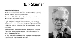 B. F Skinner
Background Information
Burrhus Frederic Skinner- American Psychologist, Behaviourist,
Author, Inventor and Social Philosopher
Born March 20th 1904 in Susquehanna, Pennsylvania- Died
August 18th 1990 from leukaemia.
A few days before he died he was presented with a lifetime
achievement award by the American psychological association.
He went to Harvard University after getting his B.A in English
Literature
He invented the operant conditioning chamber also known as
the Skinner box whilst in university. This is an experiment in
which analyses behaviour.
In 1936 he married a woman called Yvonne Blue and they had
two daughters called Julie and Deborah

 