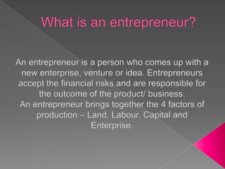 What is an entrepreneur? An entrepreneur is a person who comes up with a new enterprise, venture or idea. Entrepreneurs accept the financial risks and are responsible for the outcome of the product/ business. An entrepreneur brings together the 4 factors of production – Land, Labour, Capital and Enterprise. 