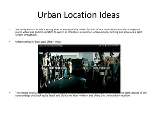 Urban Location Ideas
•   We really wanted to use a setting that looked typically 'urban' for half of our music video and this Lauryn Hill
    music video was good inspiration to watch as it features around an urban outdoor setting and also uses a split
    screen throughout.

•   Urban setting in 'Doo-Wop (That Thing):




•   The setting in this music video looks typically urban because of the buildings, the concrete, the dark colours of the
    surroundings that look quite faded and old rather than modern and shiny, and the outdoor location.
 