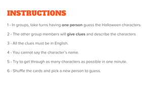 INSTRUCTIONS
1 - In groups, take turns having one person guess the Halloween characters.
2 - The other group members will give clues and describe the characters
3 - All the clues must be in English.
4 - You cannot say the character’s name.
5 - Try to get through as many characters as possible in one minute.
6 - Shuffle the cards and pick a new person to guess.
 