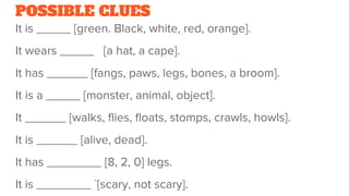 POSSIBLE CLUES
It is _____ [green. Black, white, red, orange].
It wears _____ [a hat, a cape].
It has ______ [fangs, paws, legs, bones, a broom].
It is a _____ [monster, animal, object].
It ______ [walks, flies, floats, stomps, crawls, howls].
It is ______ [alive, dead].
It has ________ [8, 2, 0] legs.
It is ________ `[scary, not scary].
 