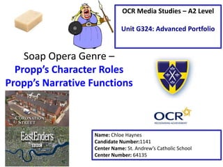 Soap Opera Genre –
Propp’s Character Roles
Propp’s Narrative Functions
Name: Chloe Haynes
Candidate Number:1141
Center Name: St. Andrew’s Catholic School
Center Number: 64135
OCR Media Studies – A2 Level
Unit G324: Advanced Portfolio
 