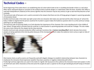 Technical Codes –
At the beginning of the trailer there is an establishing shot of a drain which looks to be in a building site beside it there is a red colour
effect which represents blood so connotes to the audience there could be danger or a dead body under the drain. Another shot effect is
used with disequilibrium (Todorov) of the camera signifies that the character may be very anxious or get so worried they become to feel
unsteady.
The technical code of fast pace cuts is used to connote to the viewers that there are lots of things going to happen in upcoming episodes
of Coronation Street.
Another technical code in the trailer was Split screen shot one character who looks very worried and the other shot was of where the
body is hidden to Signify that the person could be the murderer suspect makes the Audience question who it is so the continue to keep
watching to see what happens.
The technical code of Zooming slowly in on Carla denotes the importance of her character. She is also standing stuck in the middle of
two ‘villians’ (Propp) which connotes that she could be in a bad situation in upcoming episodes and could be in danger. This also makes
the scene more intense for the viewers by the slow zooming.
Another technical code and post-production effect used was transitions like a ‘camera recording effect’ which denotes that certain
people are being watched at this time by police because of the missing body which makes the audience more curious or give an idea of
who killed Callum.
Shot reverse shots as well as zooms are frequently used with diegetic dialogue to establish relationships between two characters to
emphasize the characters facial expression weather they have a positive or negative relationship with others.
Finally high and low angle shots are used in this trailer to ‘signify’ (De Saussure) to the audience the characters have more power or who
are dominant over other characters at the end scene the couple are seen a superior to the one girl standing by herself trying to threaten
them.
 