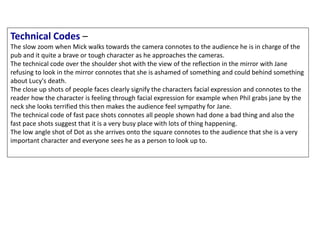 Technical Codes –
The slow zoom when Mick walks towards the camera connotes to the audience he is in charge of the
pub and it quite a brave or tough character as he approaches the cameras.
The technical code over the shoulder shot with the view of the reflection in the mirror with Jane
refusing to look in the mirror connotes that she is ashamed of something and could behind something
about Lucy's death.
The close up shots of people faces clearly signify the characters facial expression and connotes to the
reader how the character is feeling through facial expression for example when Phil grabs jane by the
neck she looks terrified this then makes the audience feel sympathy for Jane.
The technical code of fast pace shots connotes all people shown had done a bad thing and also the
fast pace shots suggest that it is a very busy place with lots of thing happening.
The low angle shot of Dot as she arrives onto the square connotes to the audience that she is a very
important character and everyone sees he as a person to look up to.
 