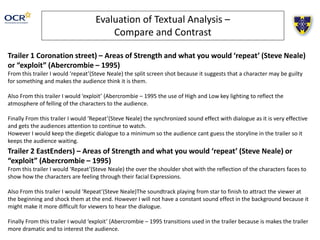 Evaluation of Textual Analysis –
Compare and Contrast
Trailer 1 Coronation street) – Areas of Strength and what you would ‘repeat’ (Steve Neale)
or “exploit” (Abercrombie – 1995)
From this trailer I would ‘repeat’(Steve Neale) the split screen shot because it suggests that a character may be guilty
for something and makes the audience think it is them.
Also From this trailer I would ‘exploit’ (Abercrombie – 1995 the use of High and Low key lighting to reflect the
atmosphere of felling of the characters to the audience.
Finally From this trailer I would ‘Repeat’(Steve Neale) the synchronized sound effect with dialogue as it is very effective
and gets the audiences attention to continue to watch.
However I would keep the diegetic dialogue to a minimum so the audience cant guess the storyline in the trailer so it
keeps the audience waiting.
Trailer 2 EastEnders) – Areas of Strength and what you would ‘repeat’ (Steve Neale) or
“exploit” (Abercrombie – 1995)
From this trailer I would ‘Repeat’(Steve Neale) the over the shoulder shot with the reflection of the characters faces to
show how the characters are feeling through their facial Expressions.
Also From this trailer I would ‘Repeat’(Steve Neale)The soundtrack playing from star to finish to attract the viewer at
the beginning and shock them at the end. However I will not have a constant sound effect in the background because it
might make it more difficult for viewers to hear the dialogue.
Finally From this trailer I would ‘exploit’ (Abercrombie – 1995 transitions used in the trailer because is makes the trailer
more dramatic and to interest the audience.
 