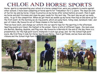 Horse sports is representing your school at a horse competition, were you compete in events against
other schools. I have been competing at horse sports for Timbumburi for 2 ½ years. The days are lots
of fun for me and my horse. I have to practice on my horse after school before an event, then I wash
my horse and plait his mane and clean my gear ready for the next day. The next day we get up really
early , to go to the competition. When we get there we saddle up my horse then hop on and warm up for
the first event. In the morning we do ring events, which are pony hack, riding class, bareback rider, and
pair of riders. My favourite out of these classes is the hack class. .
Then we have lunch, and change our uniform into our sports tops for the sporting in the afternoon.
Sporting events are timed, the fastest is the winner, there is lots of different types , the main ones
are Barrels, Bending, Keyhole, and Flag race. My favourite is Barrels.At the end of the day there is a
presentation, for the high point score champions in each age group, and for the School high point
score. My first Pony I rode for Horse Sports was Notey, then I got Panda, and we have won many
ribbons and the School High Ponit Score once. .
 