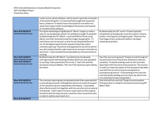 BTEC ExtendedDiplomainCreativeMediaProduction
IG4 Final MajorProject
ProductionDiary
creditsandon whichsoftware- whichmeantIspentthe remainder
of the weekdoingthis.I’mnowsatisfiedenoughthatIknowthe
basics,howeverI’ll needtohave afewpractise runswithinmy
spare time to gainfurtherknowledgeonthe processandexpand
on myskillsof the software.
Mon W/B 09/03/15
(Detailed Weekly Summary)
Duringthe weekbeginningMonday9th
March I beganto make a
start on mystoryboards,whichI’mconfidentenoughI’ll complete
by Wednesdaythe 14th
March. I sourceddifferentfontsusing
dafont.comthatI believedsuitedthe image Iwasgoingfor- I’ll
email these overtomytutor so that he can downloadthemfor
me.At the beginningof mytitle sequence they’ll be ashort
cinematicopening-Ifoundone thatappealedtome online whichI
was able todownloadthe rightmaterialstorecreate itandadd my
owntouch. I have completedanduploadedmyriskassessmentto
my blog.
By Wednesdaythe 18th
march I’ll have hopefully
completedmy storyboards;once thisisdone Ineedto
create a shotlogand contingencyplan.These are the
final stagesof pre-productionbefore Icanbegin
shootingmyproduct.
Mon W/B 16/03/15
(Detailed Weekly Summary)
Mon W/B 23/03/15
(Detailed Weekly Summary)
By Wednesday the 18th
March I completedmystoryboards,
contingencyplanandshootingschedulewhichare nowuploaded
to my blog.Ihave plannedtofilmonthe 1st
April 215 withthe
assistance of LaurenMawer.The restif the weekwasspenttaking
testshots.
Overthe nextcomingweekI’ll begintolookthroughall
my workand ensure thatall pre-productiontasksare
complete.I’ll alsobe makingastarton the cinematic
openingforthe firstscene of mysequence.The sources
inorder to create thisaspectof the sequence have been
sourcedfroman online resource alongwithan
accompanyingtutorial- I’ll be workingonthisoverthe
nextfewweeksleadinguptomy shoot,by whichtime
I’ve scheduledtohave completedit.
Mon W/B 30/03/15
(Detailed Weekly Summary)
The cinematicopeningwascompletedquickerthanexpectedwith
it onlytakingone week.Althoughthe sourcestocreate thisaspect
of the sequence we pre-preparedbyathirdparty, I usedadobe
aftereffectstoedititall togetherwiththe use of an online tutorial
(linkbelow). Ididn’twantitto be an exactreplicaof the original,
therefore withthe helpmytutorIusedthe colourcorrectiontools
inorder to addmy owntouch to it.
Overthe half term periodI’ll begintoandcomplete
filmingsothatit’sreadyfor the weekcommencing20th
March 2015.
Mon W/B 06/04/15
 