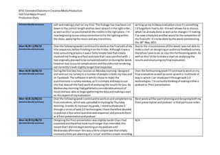 BTEC ExtendedDiplomainCreativeMediaProduction
IG4 Final MajorProject
ProductionDiary
(Detailed Weekly Summary) editandmakinga start on my final.The footage hasnowbeencut
downto the correct lengthandhas beenplacedinthe rightorder,
as well asthisI’ve positionedall the creditsinthe rightplace.I’m
nowbeginningtouse colourcorrectiontofix the lightingwithin
the shots,applyingthe musicandany transitions.
writingupmy midwayevaluationsince it’ssomething
I’dforgottenI hadto do- thiswill allows me todiscuss
whatI’ve alreadydone aswell ashe changesI’ll making.
I’ve nowscheduledanotherweekforthe completionof
my final edit- it’stobe done bythe weekcommencing
the 18th
May 2015.
Mon W/B 11/05/15
(Detailed Weekly Summary)
Overthe followingweekIcontinuedtoworkonthe final editof my
title sequence,before finishingitonthe Friday.Althoughitwasa
time consumingprocessitwasa fairlysimple taskthatsimply
involvedme findinganeffectandstyle thatI wassatisfiedwith. I
had originallyplannedtobe completedearlieronduringthe week,
howeverdue tosoundcomplicationsandthe videonotrendering
out correctlyittook slightlylongerthanexpected.
Due to the circumstancesof thisweekIwasnot able to
make a start on designinganaudience feedbacksurvey,
therefore Iplantodo so overthisforthcomingweek.As
well asthisI’dlike tomake a start on analysingthe
resultsandstructuringmyfinal evaluation.
Mon W/B 18/05/15
(Detailed Weekly Summary)
Duringthe firsttwo hoursessiononMondaymorningI designed
and sentoutmy surveyto a numberof people inbothmyclassand
on Facebook.The software inwhichIchose to make the
questionnaire issurveymonkey,asit’sasimple andeasytouse
site that doesall the hard workof analysingthe resultsforyou.By
WednesdaymorningIhadgathereda considerableamountof
resultandwas able to begingatheringthe dataandmakinga start
on thisaspectof myevaluation.
Overthe forthcomingweekI’ll continue toworkonmy
final evaluationaswell ascome upwitha multitude of
wayin whichI can showcase itthroughweb2.0
technologies- I’mcurrentlythinkingof makingeithera
podcastor Prezi presentation.
Mon W/B 25/05/15
(Detailed Weekly Summary)
Overthe followingweekIcontinuedtoworkonandcompletedmy
final evaluation,whichwasuploadedtomyblogbyThursday
morning.Inorderto increase mygrade,I needtoshowcase it
througha seriesof web2.0 technologies,Ihave therefore decided
to pickout a fewselectquestionandresponsesandpresentthem
as a Prezi presentationandpodcast
Nextweekwillbe spentplanninganddesigningbothmy
Prezi presentationandpodcast- inthatparticularorder.
Mon W/B 01/06/15
(Detailed Weekly Summary)
Designingthe Prezi presentationwasslightlyharderthanIhad
expectedandtherefore tookmuchlongerthanintended,this
meantthat I didnot beginworkingonmypodcastuntil
Wednesdayafternoon- thiswasafairlysimple taskthatsimply
involvedalittle pre-planningof a‘script’andthensimple recording
N/A
 