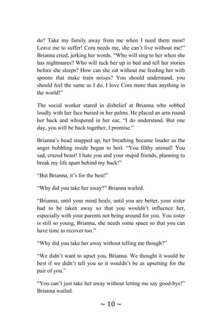 ~ 10 ~
do? Take my family away from me when I need them most!
Leave me to suffer! Cora needs me, she can’t live without me!”
Brianna cried, jerking her words. “Who will sing to her when she
has nightmares? Who will tuck her up in bed and tell her stories
before she sleeps? How can she eat without me feeding her with
spoons that make train noises? You should understand, you
should feel the same as I do. I love Cora more than anything in
the world!”
The social worker stared in disbelief at Brianna who sobbed
loudly with her face buried in her palms. He placed an arm round
her back and whispered in her ear, “I do understand. But one
day, you will be back together, I promise.”
Brianna’s head snapped up, her breathing became louder as the
anger bubbling inside began to boil. “You filthy animal! You
sad, crazed beast! I hate you and your stupid friends, planning to
break my life apart behind my back!”
“But Brianna, it’s for the best!”
“Why did you take her away?” Brianna wailed.
“Brianna, until your mind heals, until you are better, your sister
had to be taken away so that you wouldn’t influence her,
especially with your parents not being around for you. You sister
is still so young, Brianna, she needs some space so that you can
have time to recover too.”
“Why did you take her away without telling me though?”
“We didn’t want to upset you, Brianna. We thought it would be
best if we didn’t tell you so it wouldn’t be as upsetting for the
pair of you.”
“You can’t just take her away without letting me say good-bye!”
Brianna wailed.
 